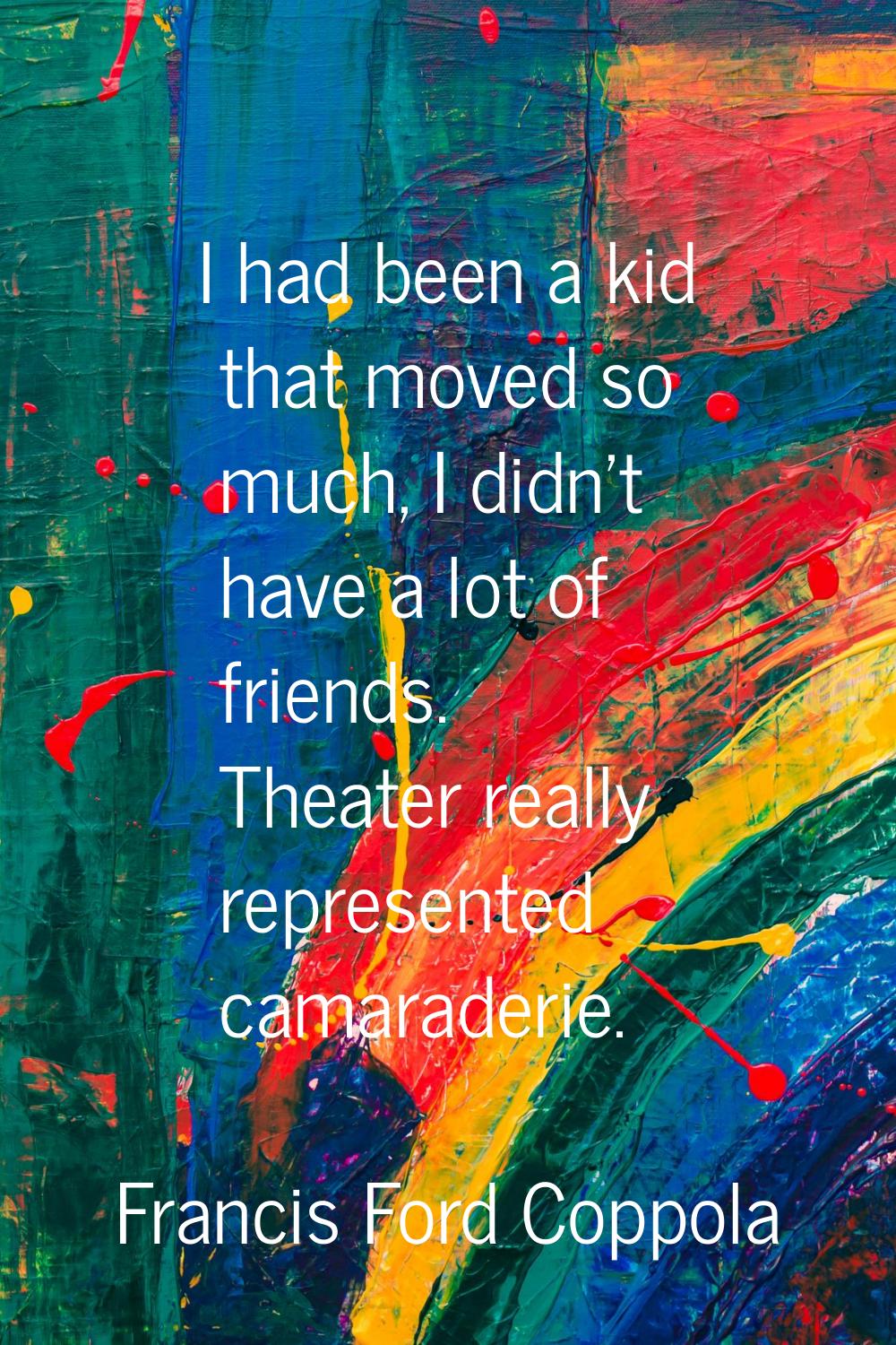 I had been a kid that moved so much, I didn't have a lot of friends. Theater really represented cam
