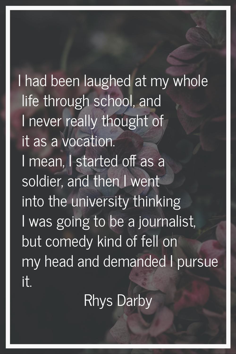 I had been laughed at my whole life through school, and I never really thought of it as a vocation.