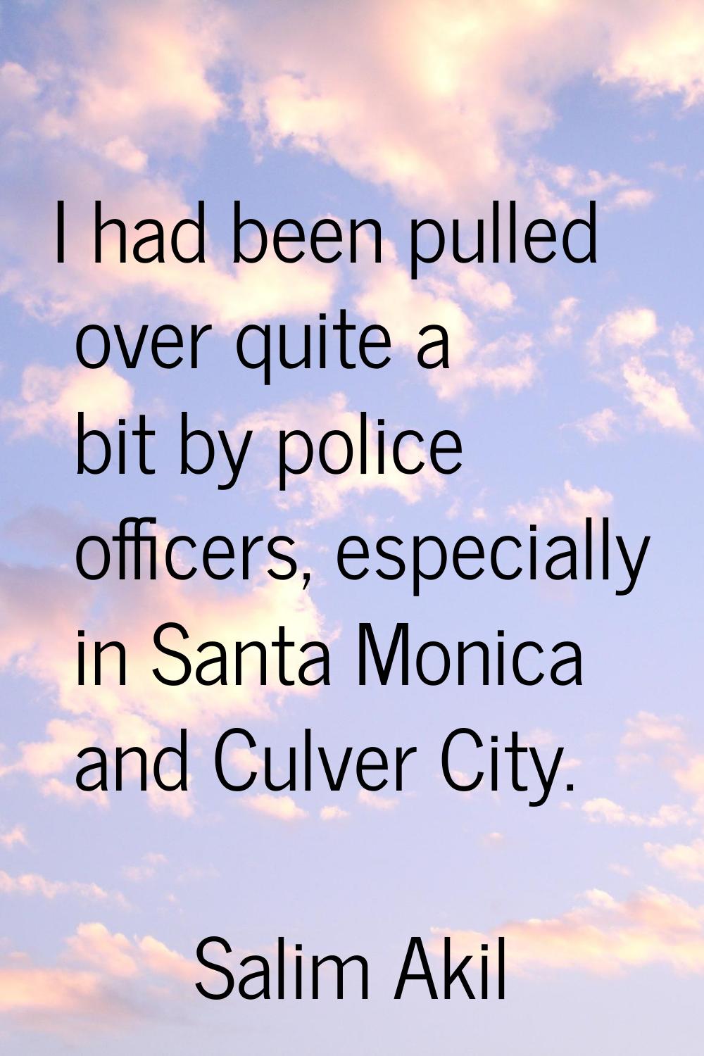 I had been pulled over quite a bit by police officers, especially in Santa Monica and Culver City.