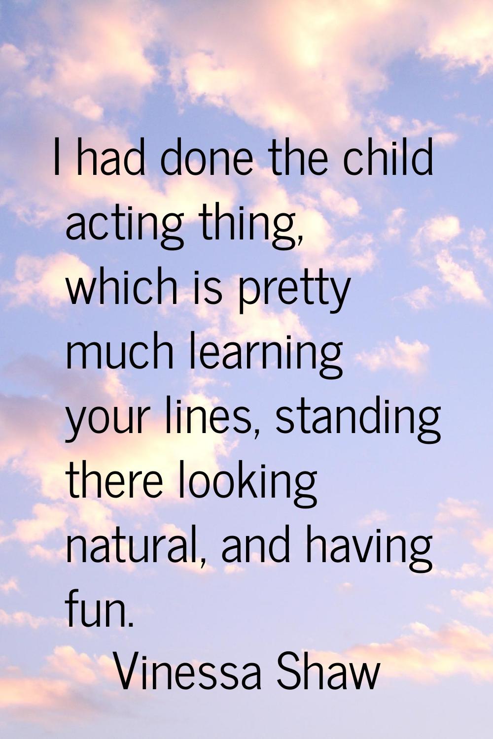 I had done the child acting thing, which is pretty much learning your lines, standing there looking