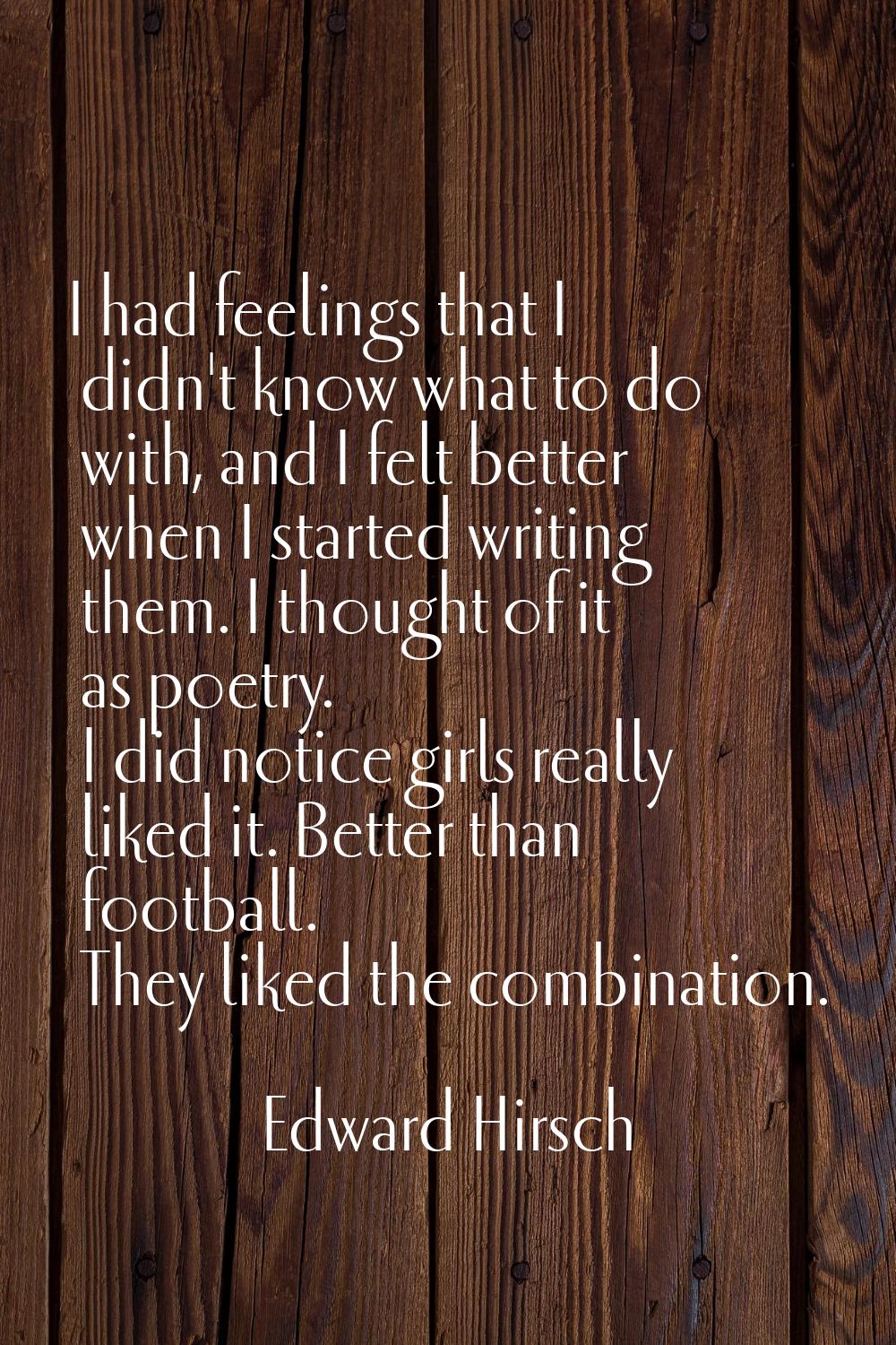 I had feelings that I didn't know what to do with, and I felt better when I started writing them. I