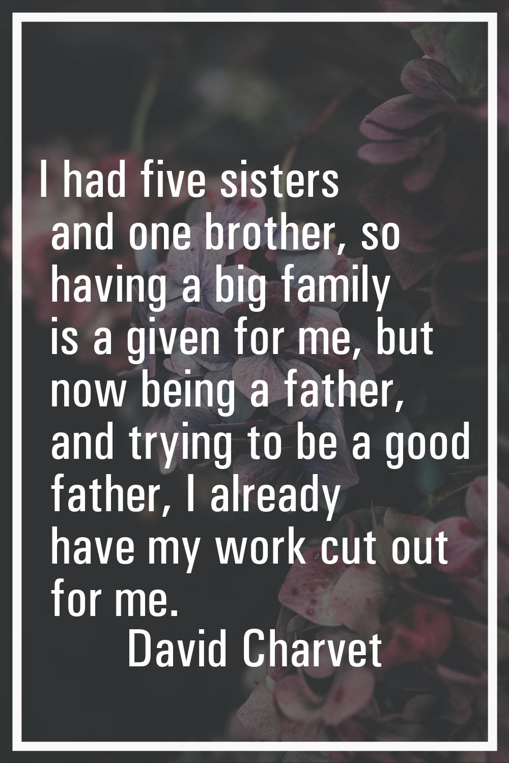 I had five sisters and one brother, so having a big family is a given for me, but now being a fathe