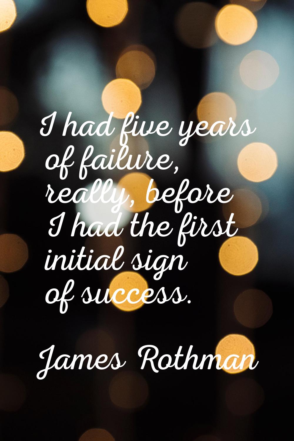 I had five years of failure, really, before I had the first initial sign of success.