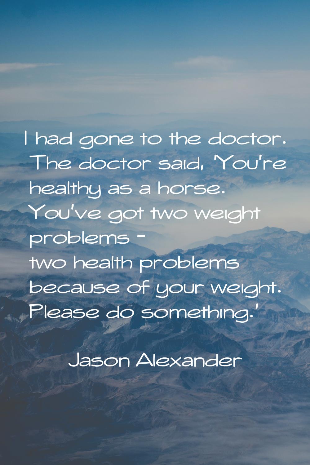I had gone to the doctor. The doctor said, 'You're healthy as a horse. You've got two weight proble