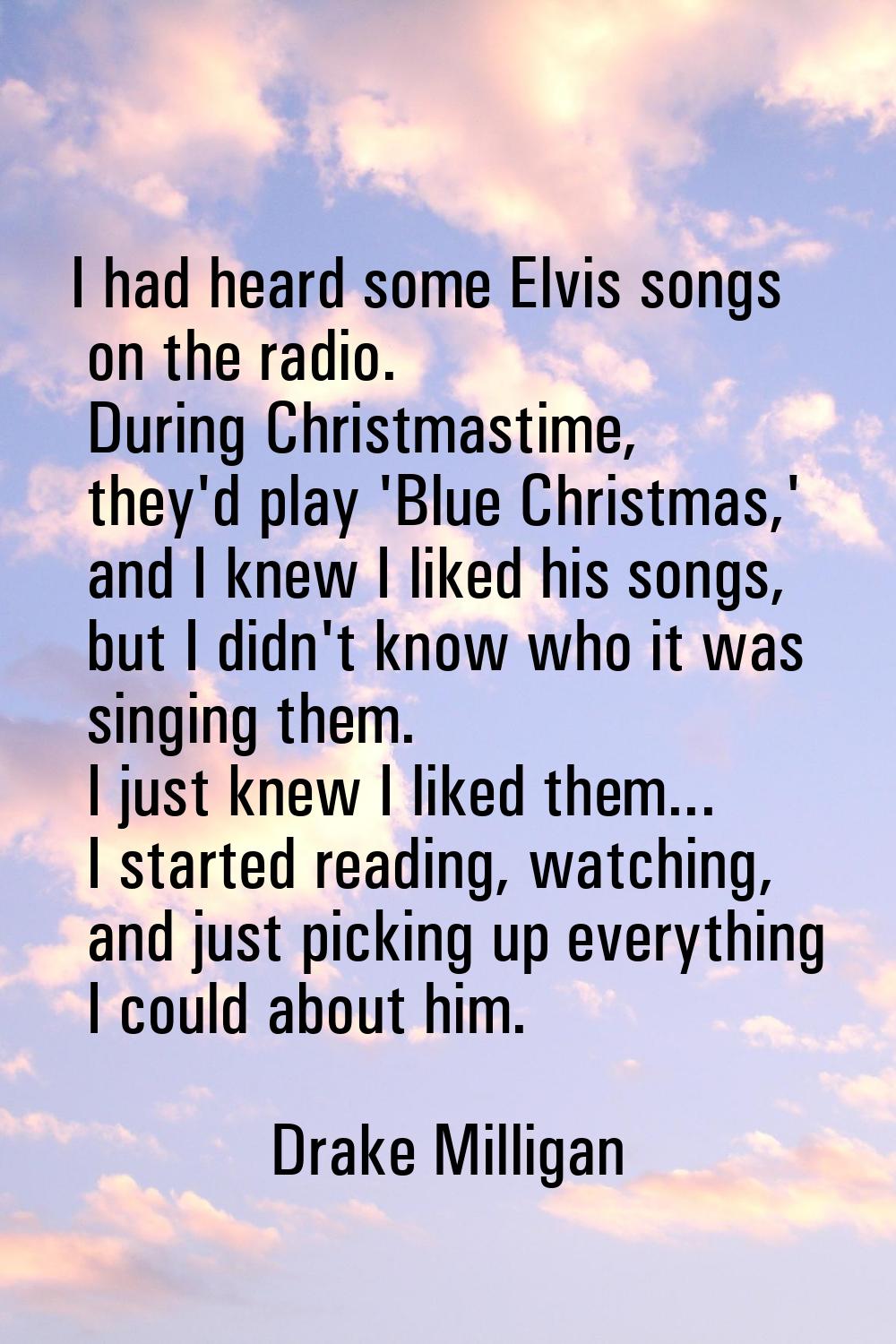 I had heard some Elvis songs on the radio. During Christmastime, they'd play 'Blue Christmas,' and 