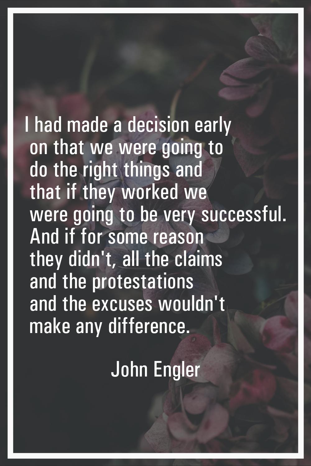 I had made a decision early on that we were going to do the right things and that if they worked we