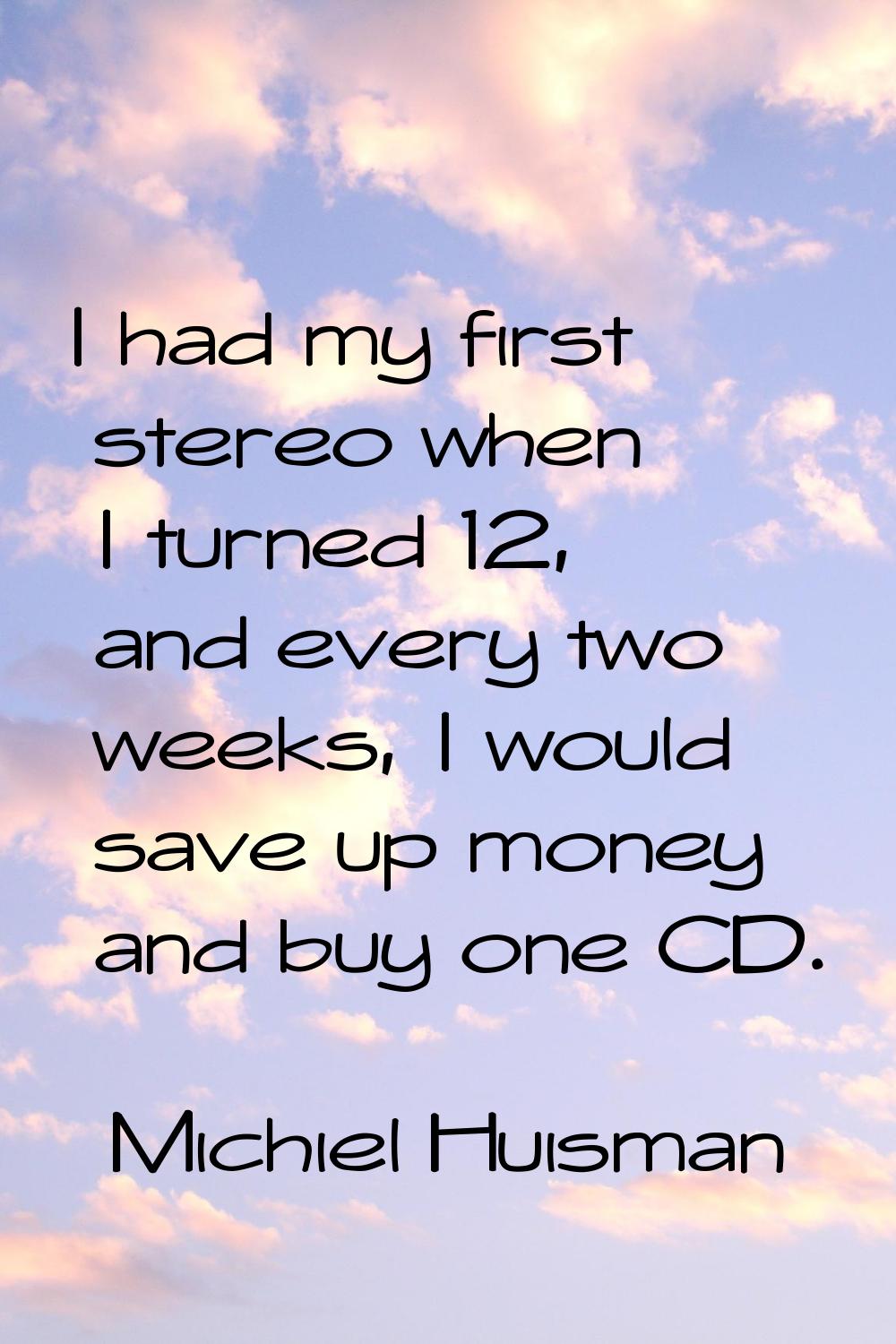 I had my first stereo when I turned 12, and every two weeks, I would save up money and buy one CD.
