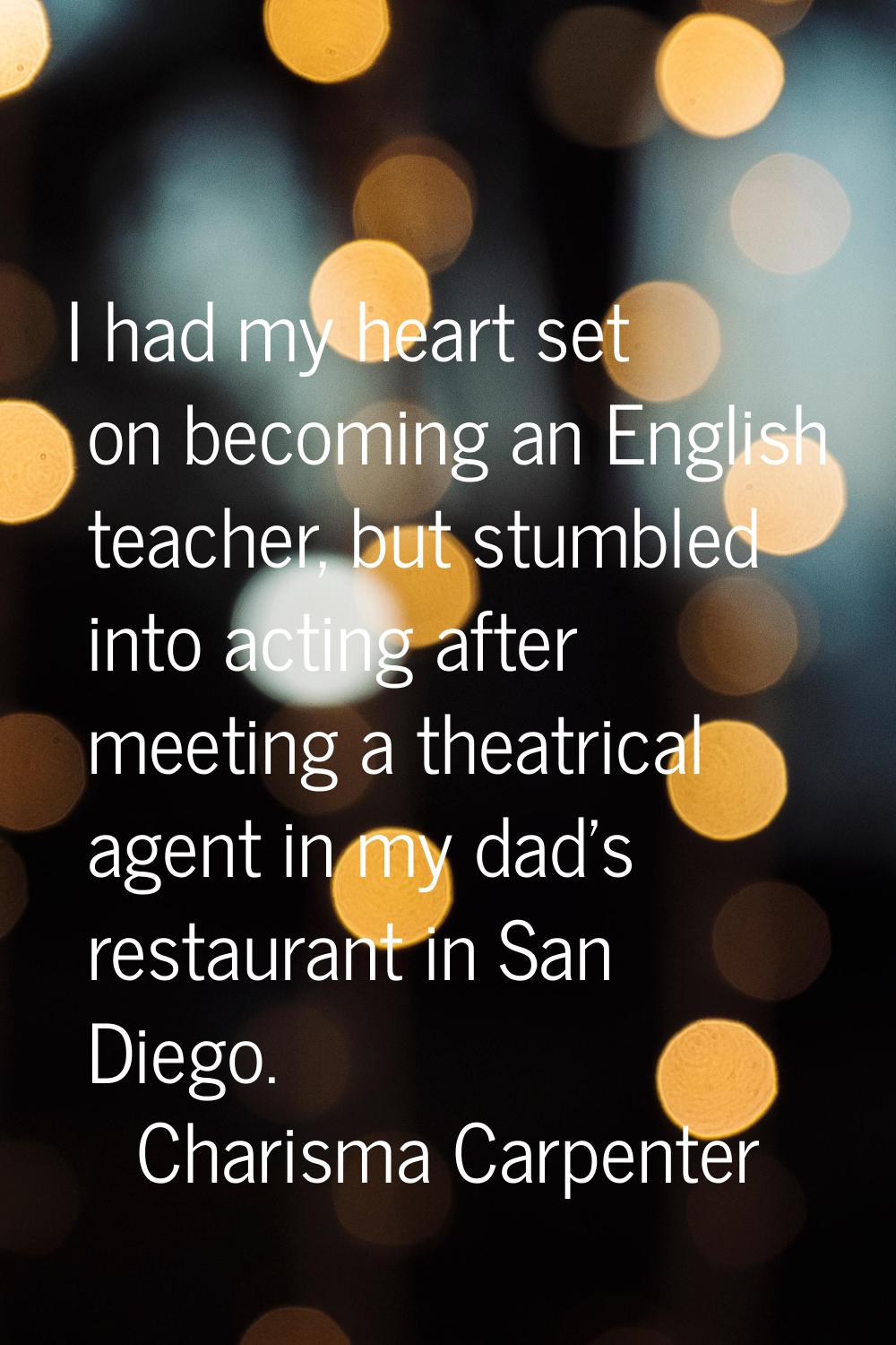 I had my heart set on becoming an English teacher, but stumbled into acting after meeting a theatri