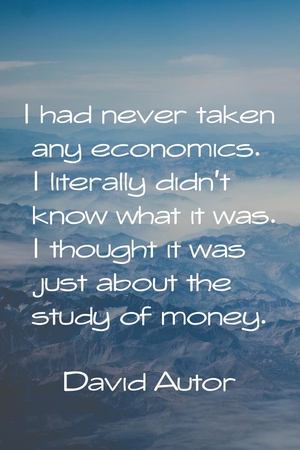 I had never taken any economics. I literally didn't know what it was. I thought it was just about t