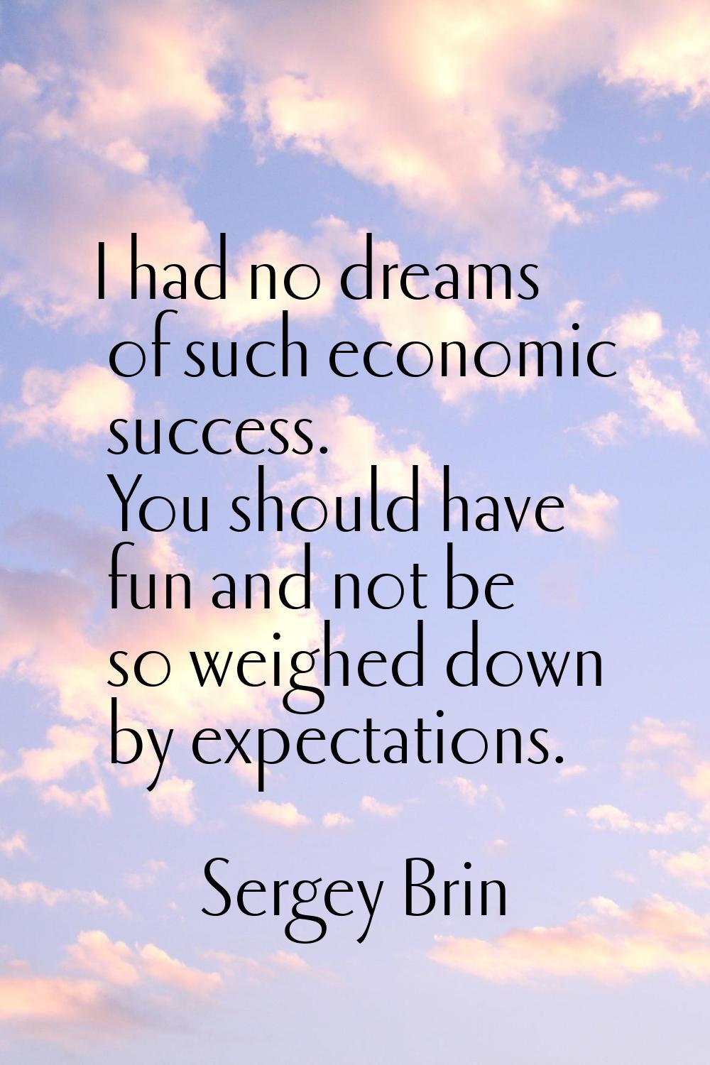 I had no dreams of such economic success. You should have fun and not be so weighed down by expecta