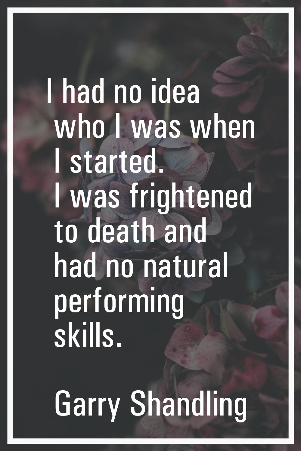 I had no idea who I was when I started. I was frightened to death and had no natural performing ski