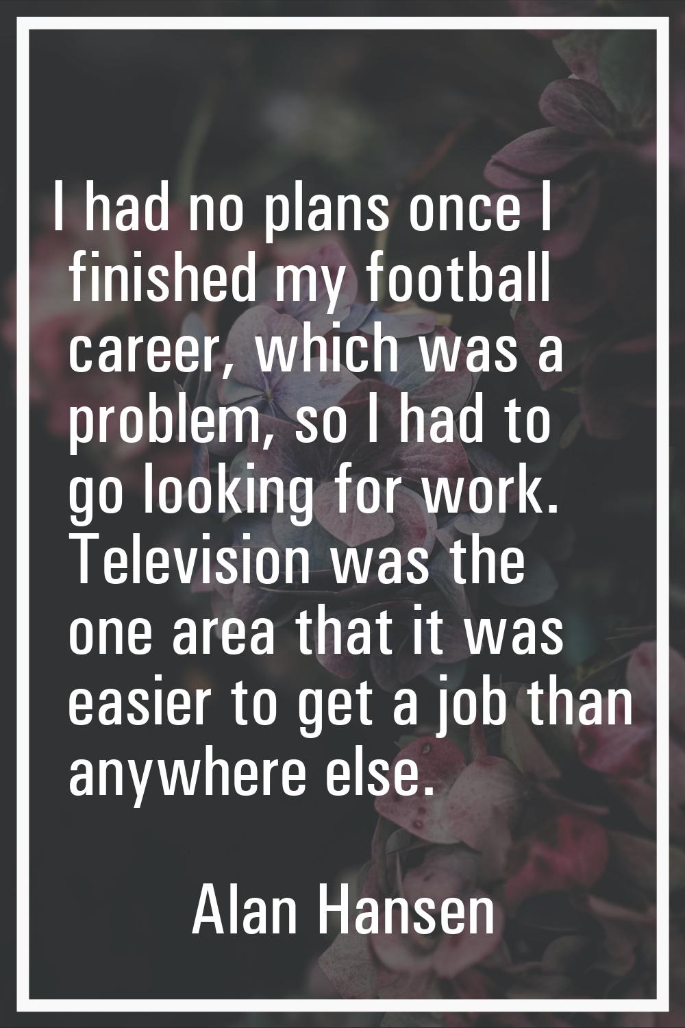 I had no plans once I finished my football career, which was a problem, so I had to go looking for 