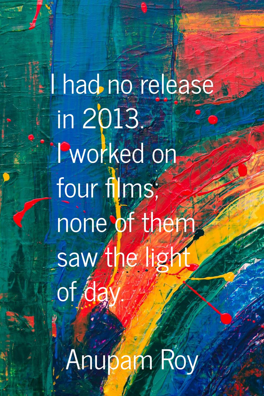 I had no release in 2013. I worked on four films; none of them saw the light of day.