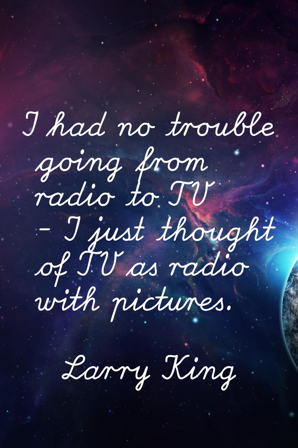 I had no trouble going from radio to TV - I just thought of TV as radio with pictures.