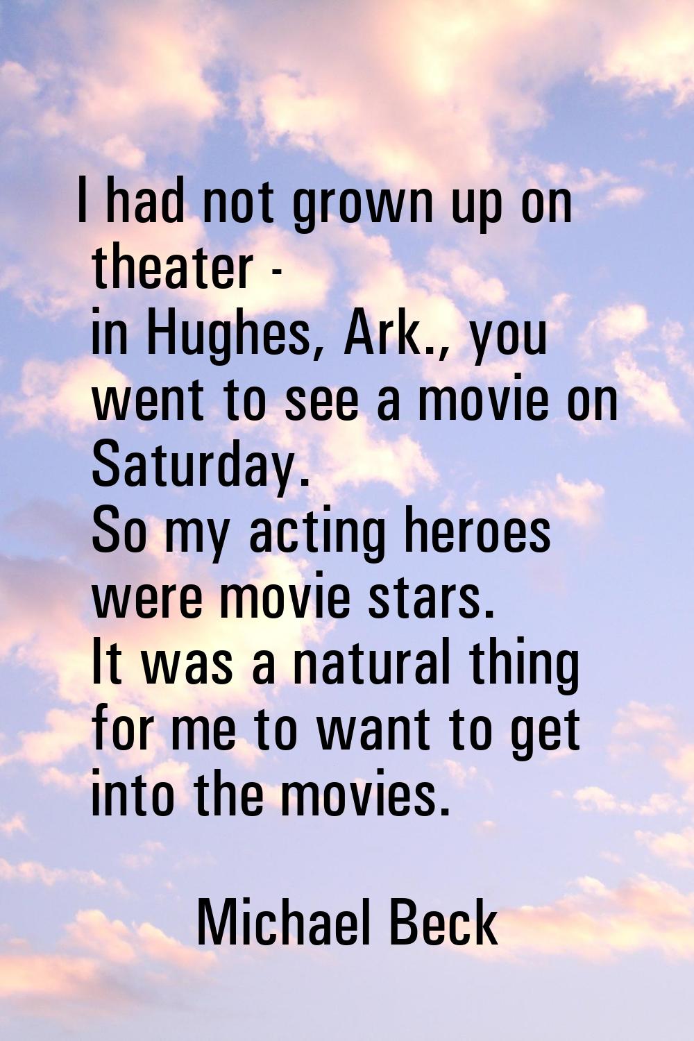I had not grown up on theater - in Hughes, Ark., you went to see a movie on Saturday. So my acting 