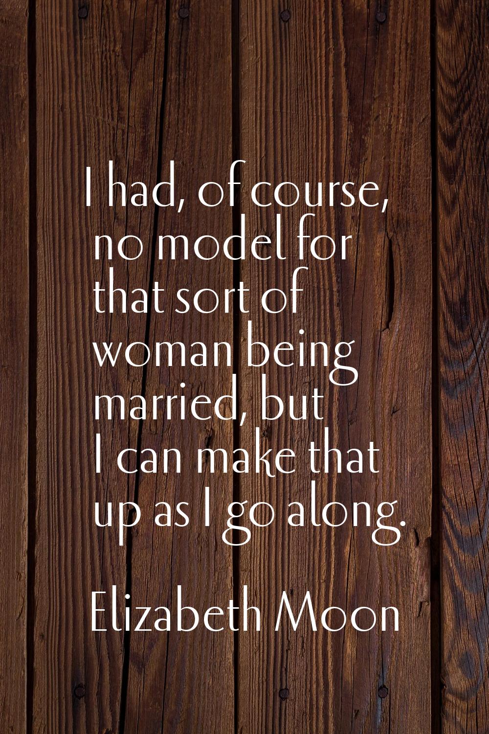 I had, of course, no model for that sort of woman being married, but I can make that up as I go alo