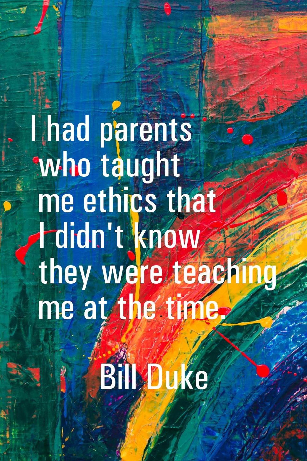 I had parents who taught me ethics that I didn't know they were teaching me at the time.