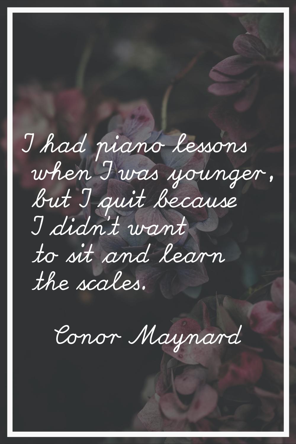 I had piano lessons when I was younger, but I quit because I didn't want to sit and learn the scale