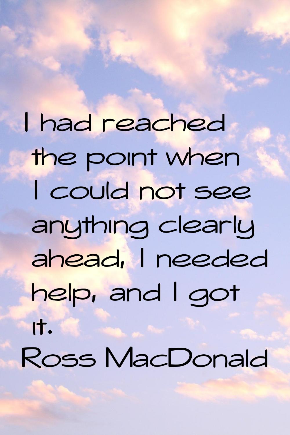 I had reached the point when I could not see anything clearly ahead, I needed help, and I got it.
