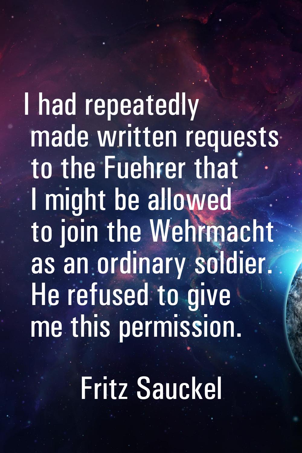 I had repeatedly made written requests to the Fuehrer that I might be allowed to join the Wehrmacht