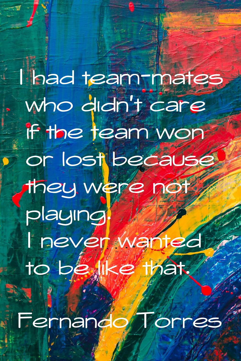 I had team-mates who didn't care if the team won or lost because they were not playing. I never wan