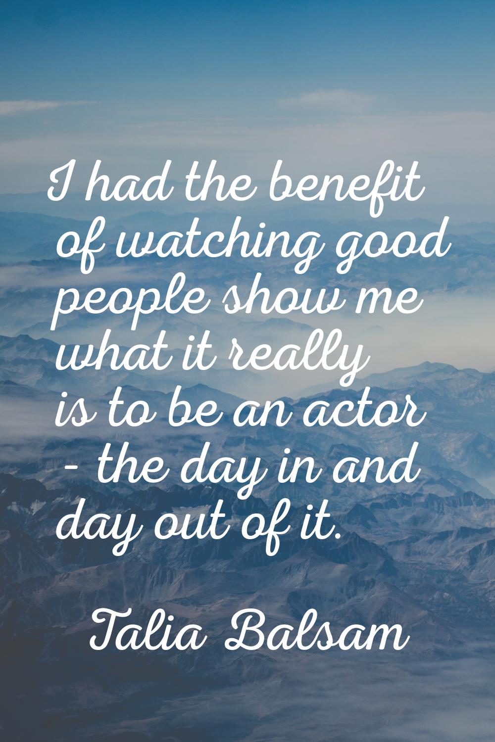 I had the benefit of watching good people show me what it really is to be an actor - the day in and