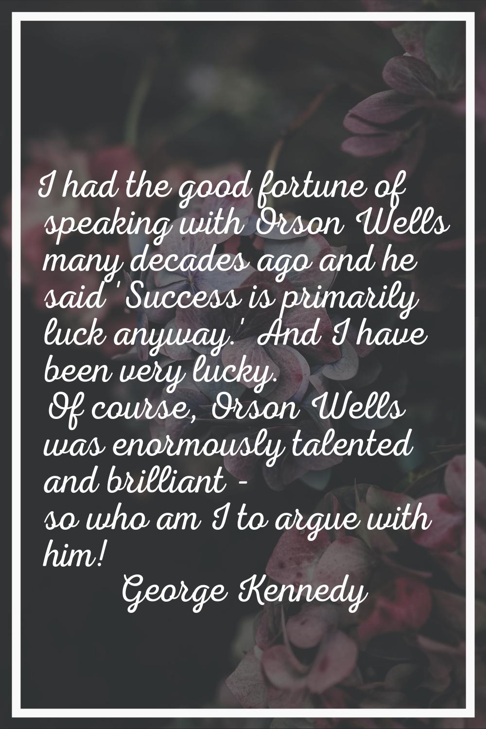 I had the good fortune of speaking with Orson Wells many decades ago and he said 'Success is primar
