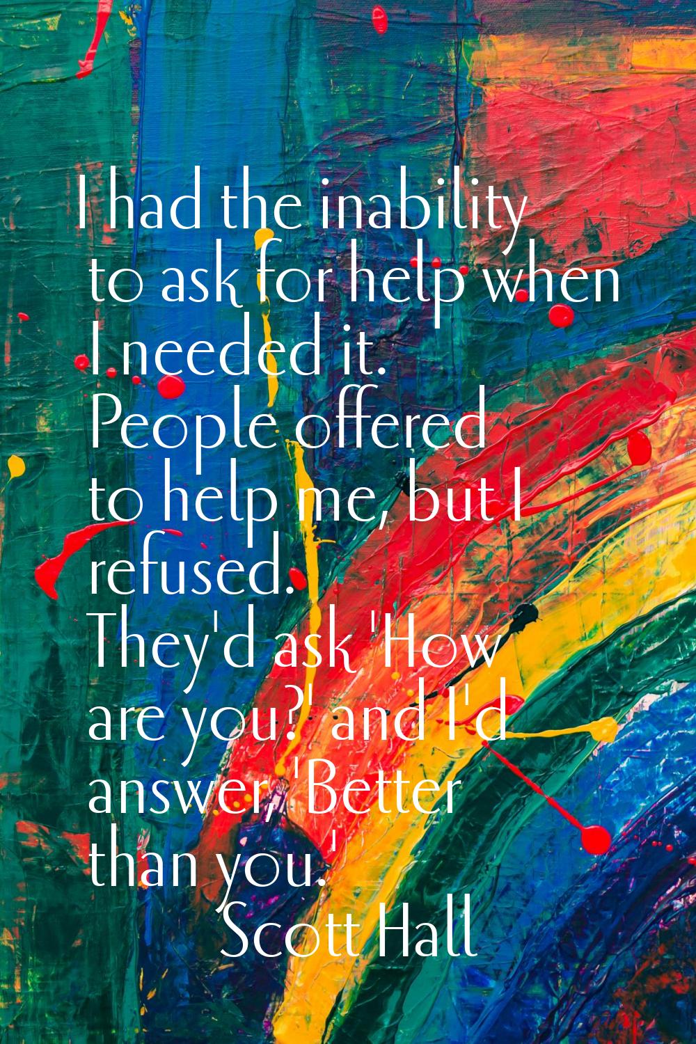 I had the inability to ask for help when I needed it. People offered to help me, but I refused. The