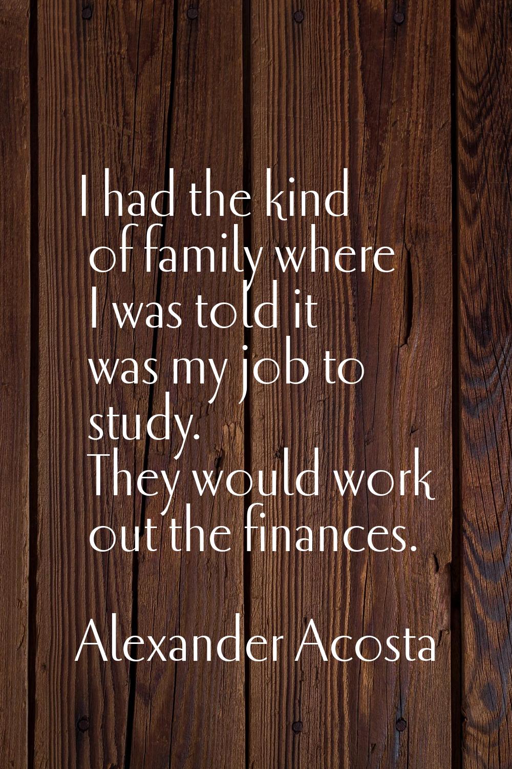I had the kind of family where I was told it was my job to study. They would work out the finances.