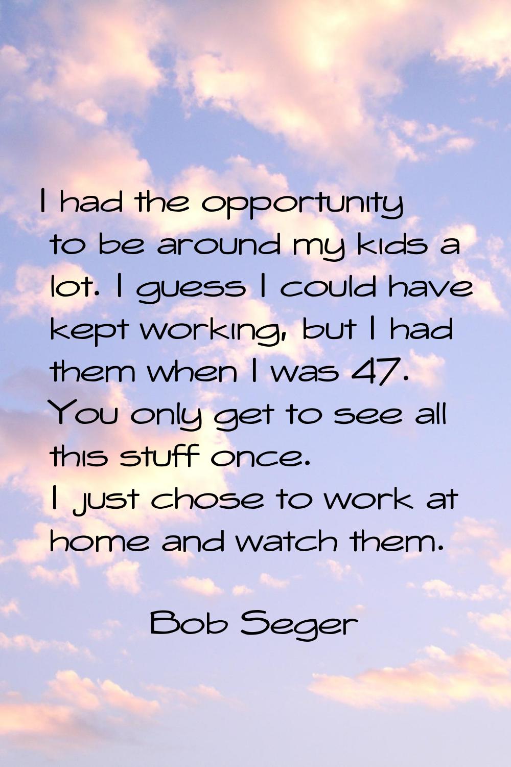 I had the opportunity to be around my kids a lot. I guess I could have kept working, but I had them