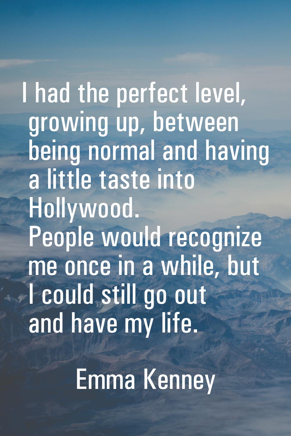 I had the perfect level, growing up, between being normal and having a little taste into Hollywood.