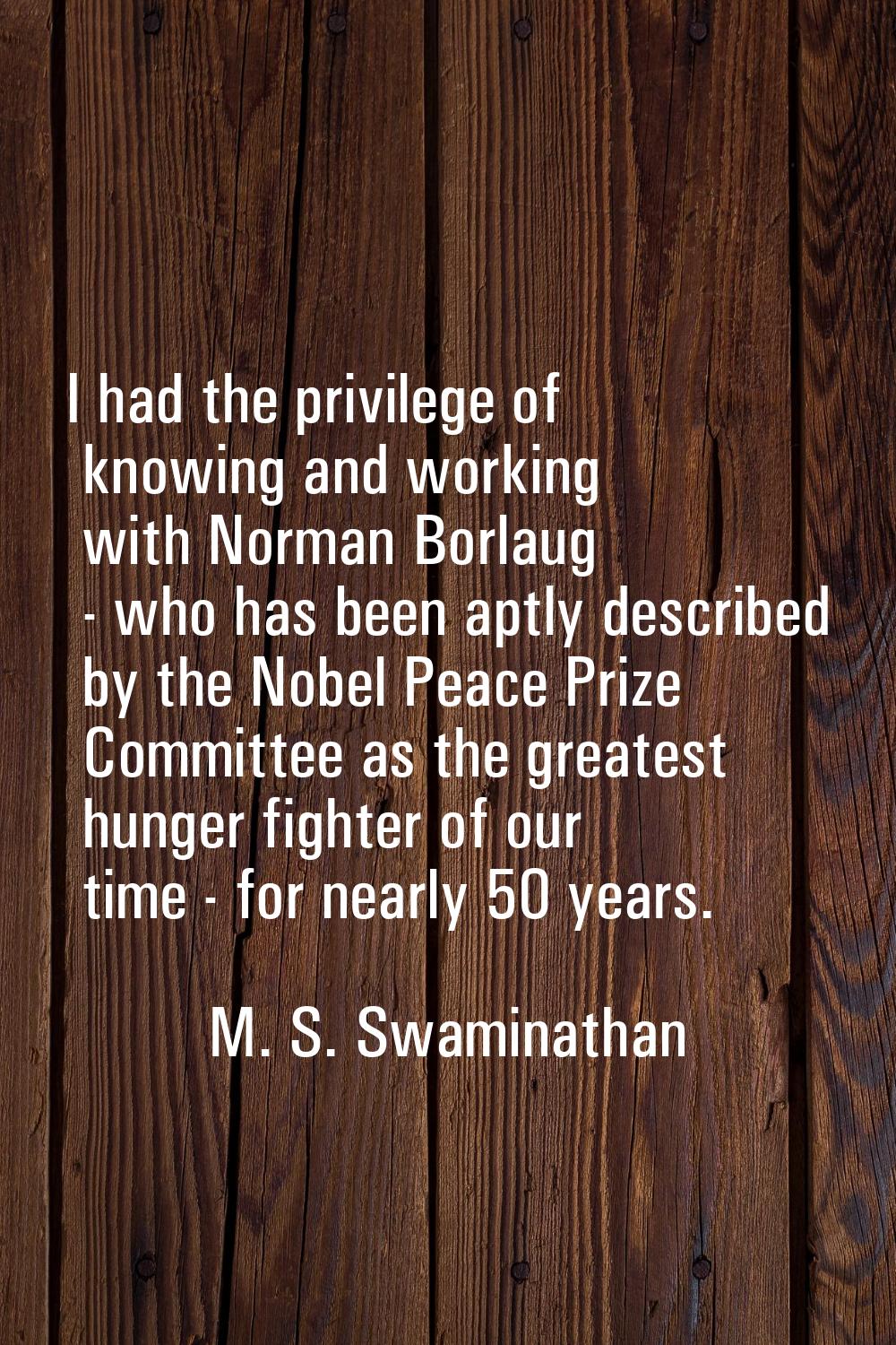 I had the privilege of knowing and working with Norman Borlaug - who has been aptly described by th