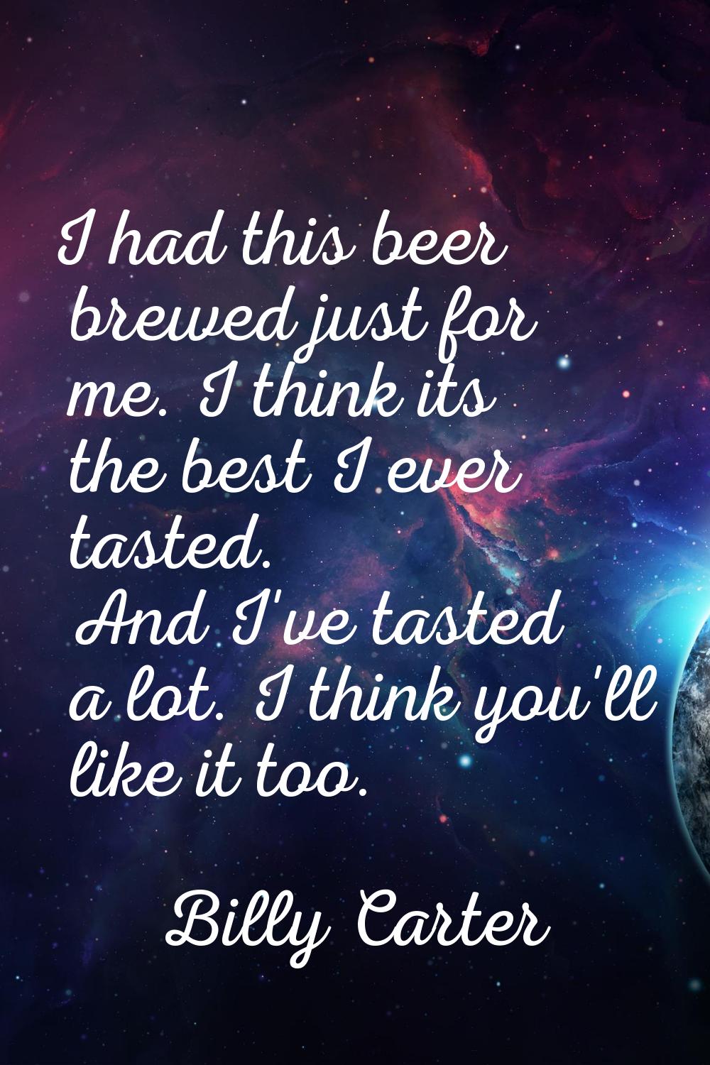 I had this beer brewed just for me. I think its the best I ever tasted. And I've tasted a lot. I th