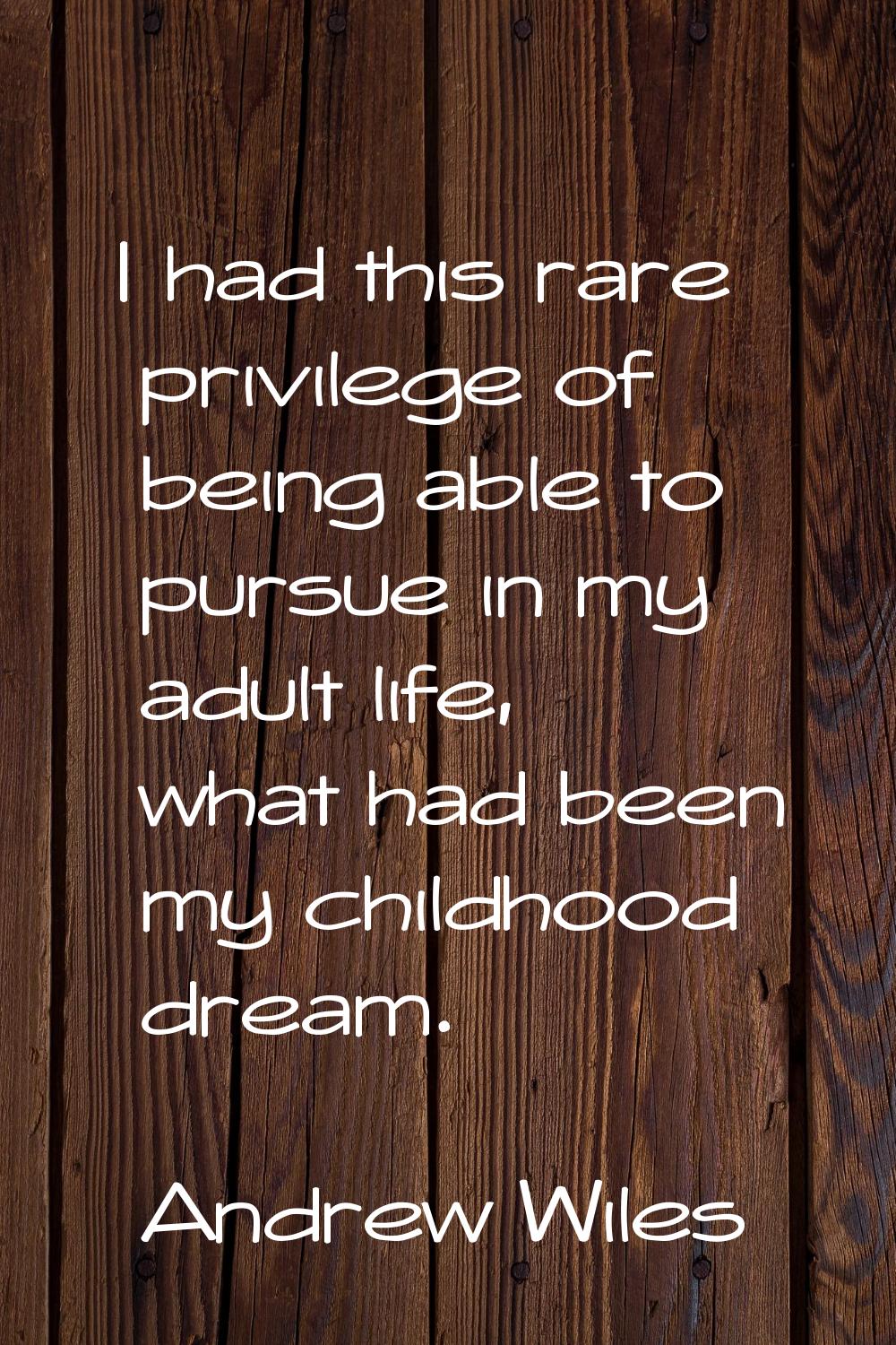 I had this rare privilege of being able to pursue in my adult life, what had been my childhood drea