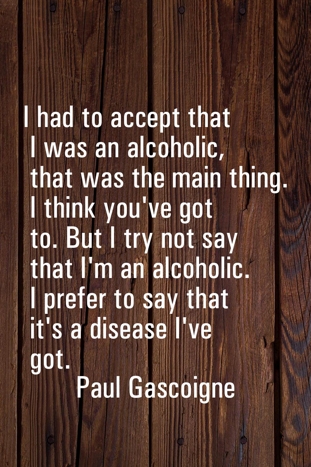 I had to accept that I was an alcoholic, that was the main thing. I think you've got to. But I try 