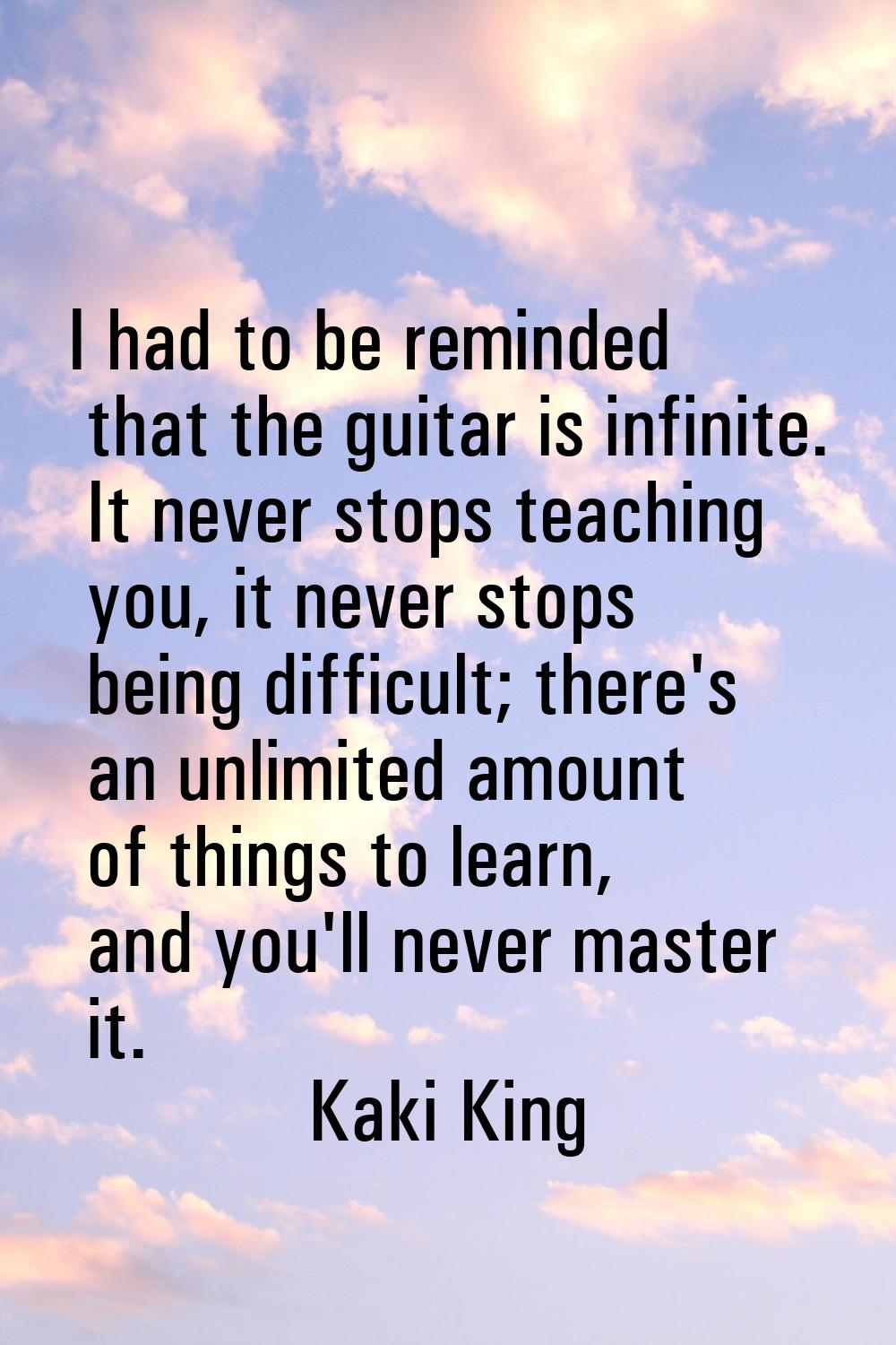 I had to be reminded that the guitar is infinite. It never stops teaching you, it never stops being