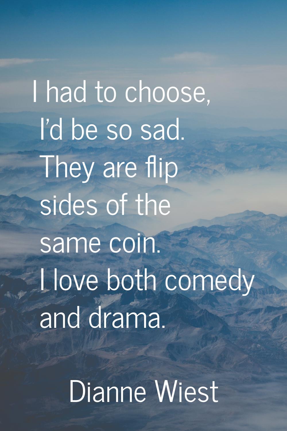 I had to choose, I'd be so sad. They are flip sides of the same coin. I love both comedy and drama.