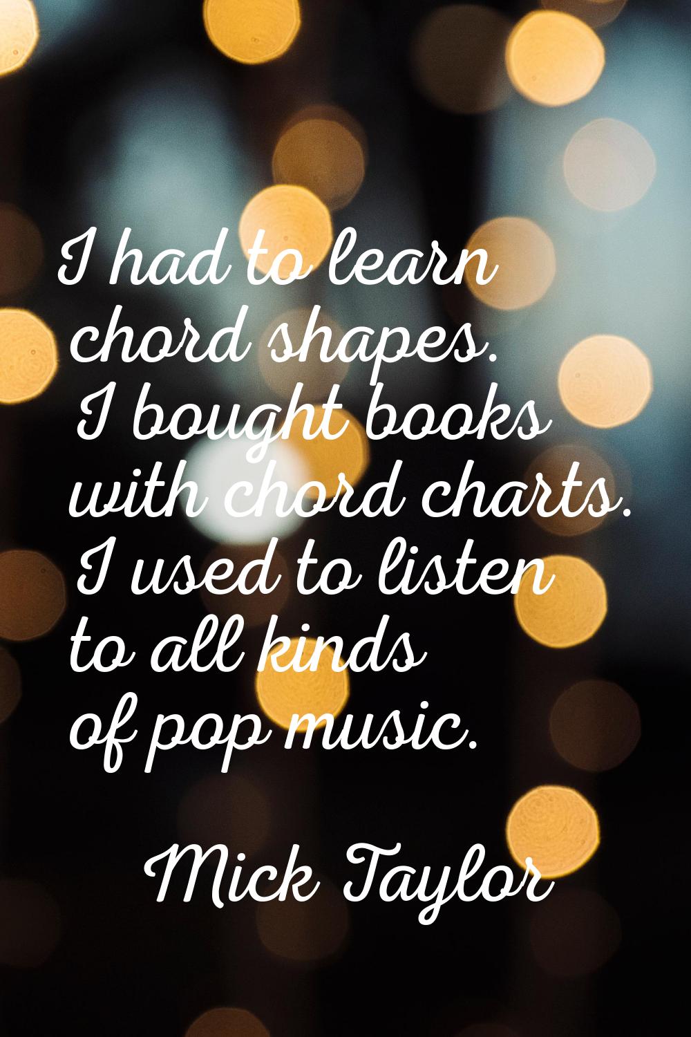 I had to learn chord shapes. I bought books with chord charts. I used to listen to all kinds of pop