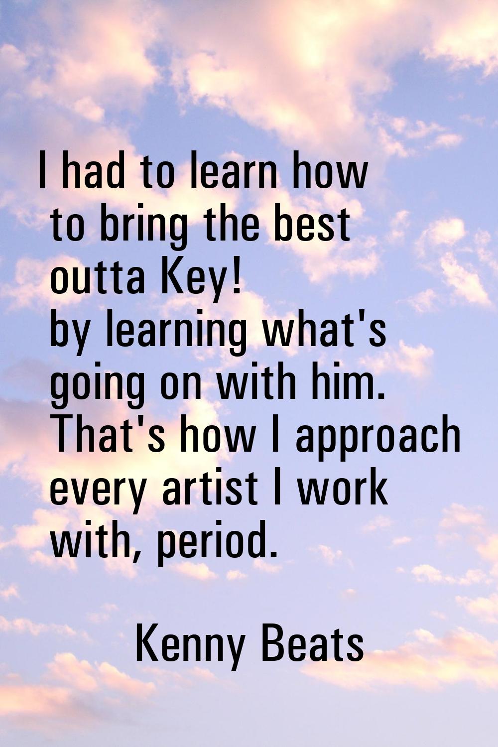 I had to learn how to bring the best outta Key! by learning what's going on with him. That's how I 