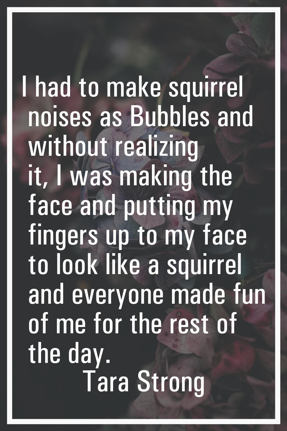 I had to make squirrel noises as Bubbles and without realizing it, I was making the face and puttin