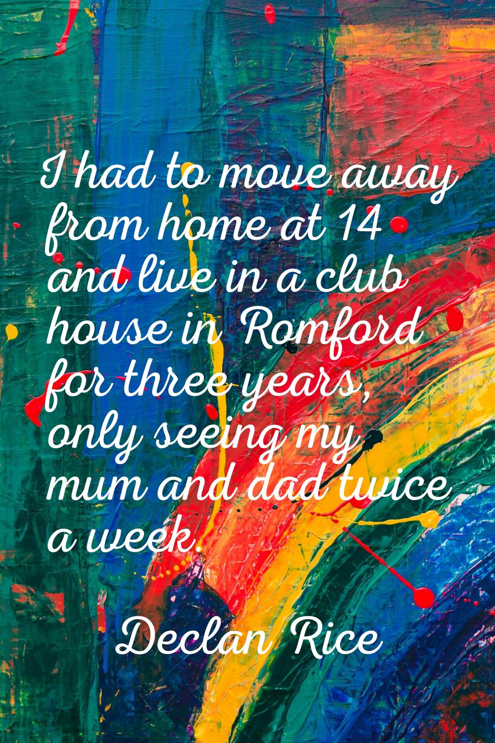 I had to move away from home at 14 and live in a club house in Romford for three years, only seeing