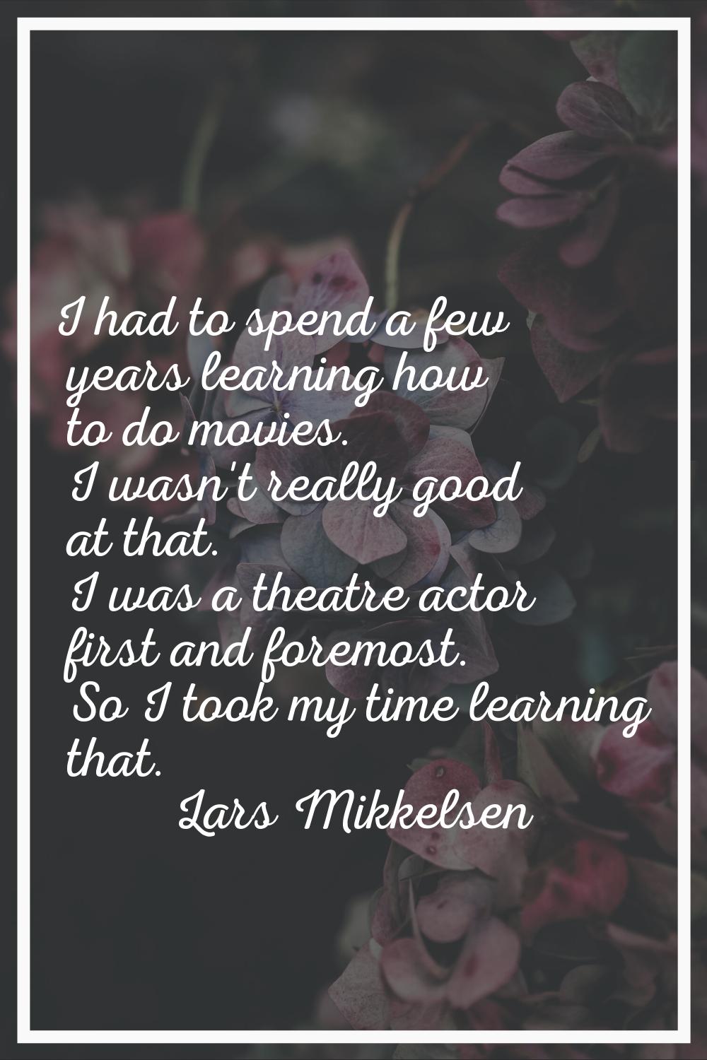 I had to spend a few years learning how to do movies. I wasn't really good at that. I was a theatre