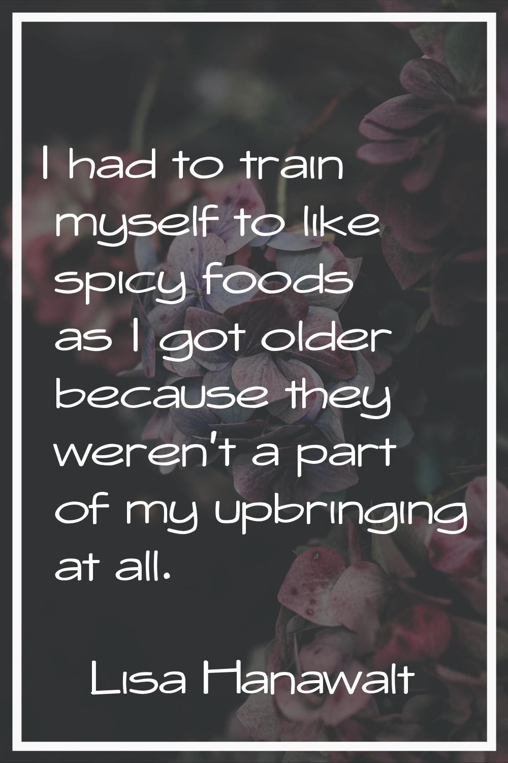 I had to train myself to like spicy foods as I got older because they weren't a part of my upbringi