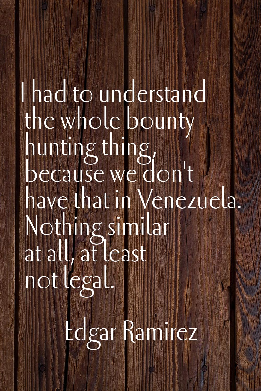 I had to understand the whole bounty hunting thing, because we don't have that in Venezuela. Nothin