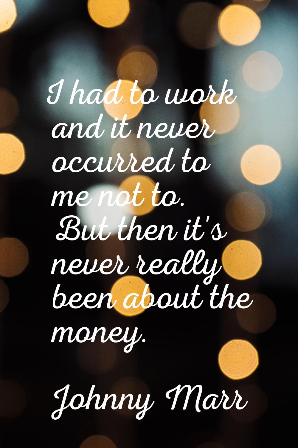 I had to work and it never occurred to me not to. But then it's never really been about the money.