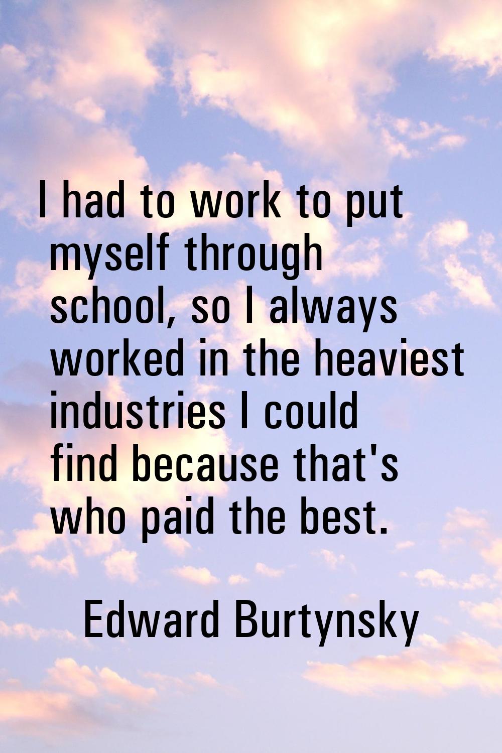 I had to work to put myself through school, so I always worked in the heaviest industries I could f