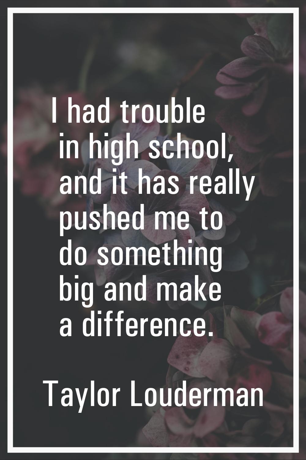 I had trouble in high school, and it has really pushed me to do something big and make a difference