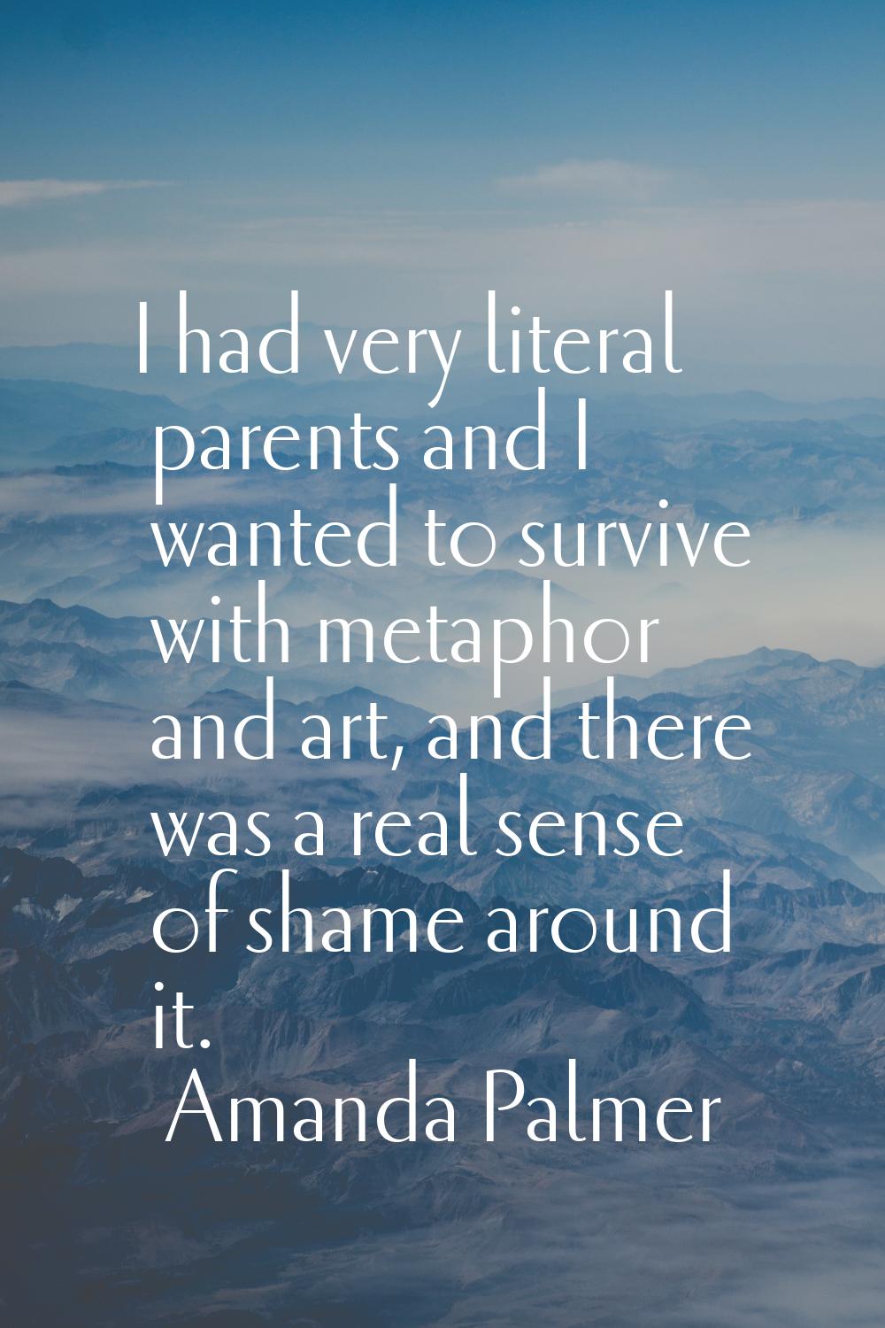 I had very literal parents and I wanted to survive with metaphor and art, and there was a real sens