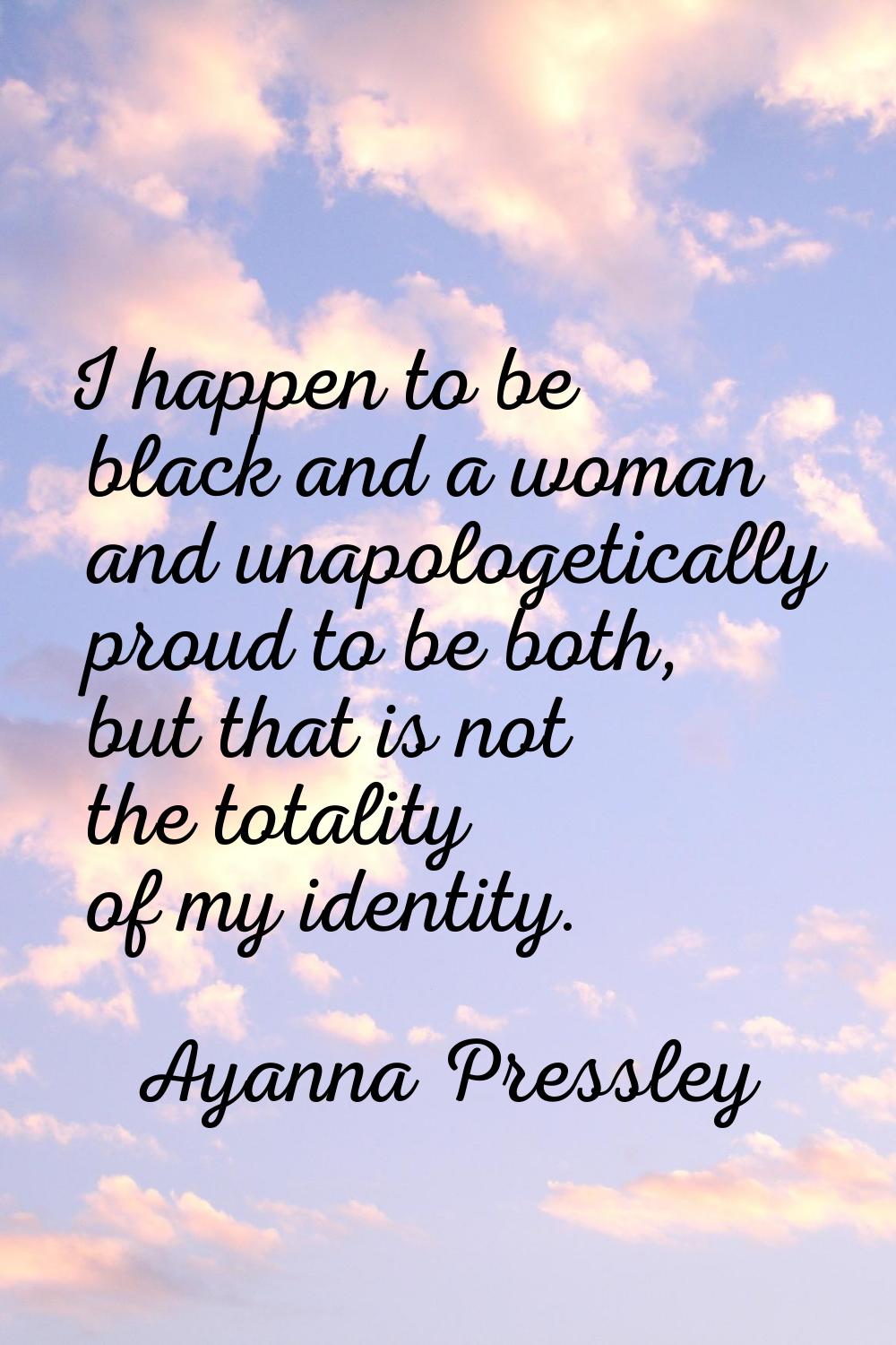 I happen to be black and a woman and unapologetically proud to be both, but that is not the totalit