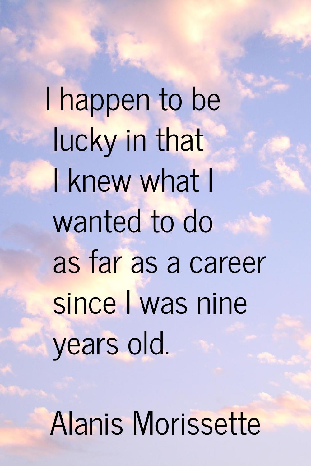 I happen to be lucky in that I knew what I wanted to do as far as a career since I was nine years o